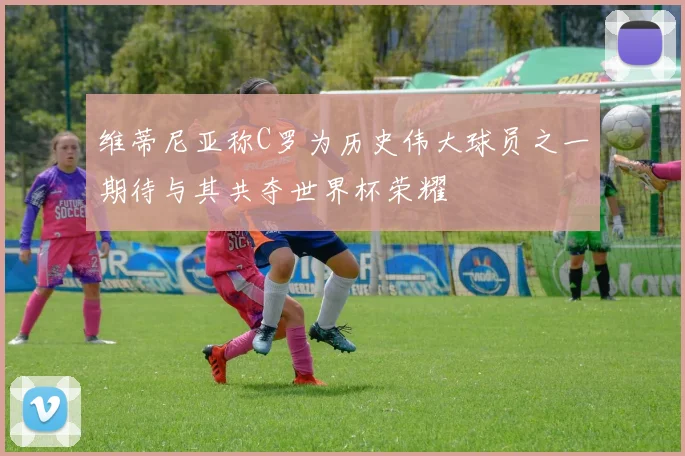 维蒂尼亚称C罗为历史伟大球员之一期待与其共夺世界杯荣耀