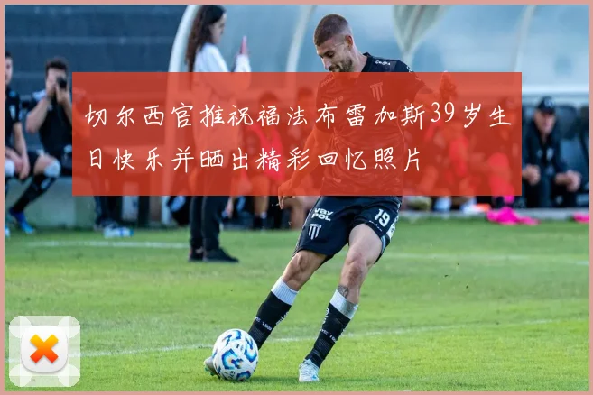 切尔西官推祝福法布雷加斯39岁生日快乐并晒出精彩回忆照片