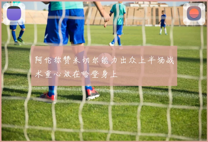 阿伦称赞米切尔能力出众上半场战术重心放在哈登身上