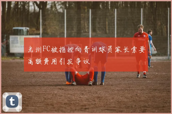 光州FC被指控向青训球员家长索要高额费用引发争议