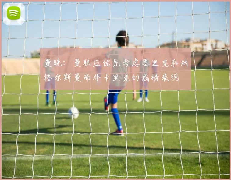 曼晚：曼联应优先考虑恩里克和纳格尔斯曼而非卡里克的成绩表现