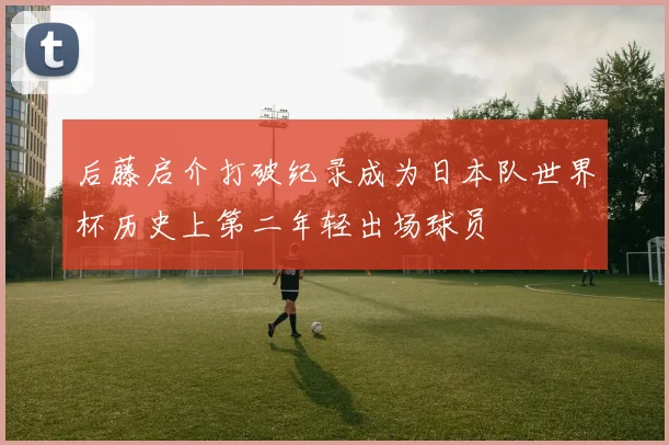 后藤启介打破纪录成为日本队世界杯历史上第二年轻出场球员