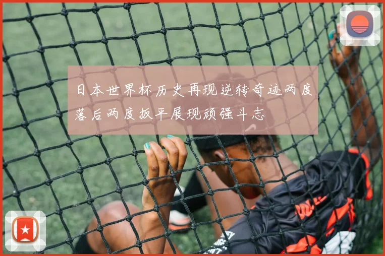 日本世界杯历史再现逆转奇迹两度落后两度扳平展现顽强斗志