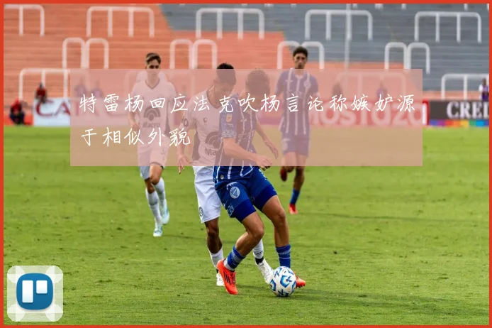 特雷杨回应法克吹杨言论称嫉妒源于相似外貌