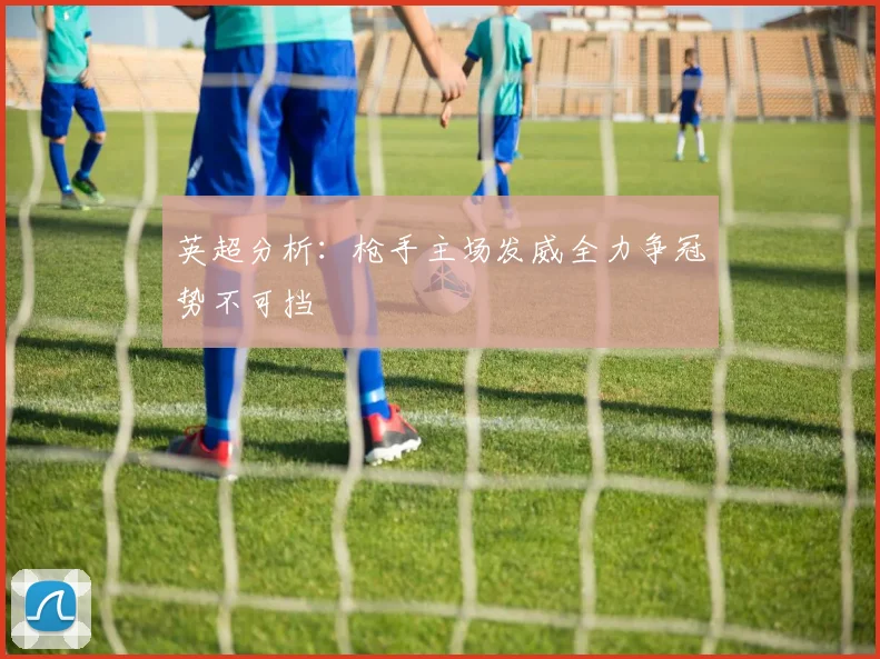 英超分析：枪手主场发威全力争冠势不可挡
