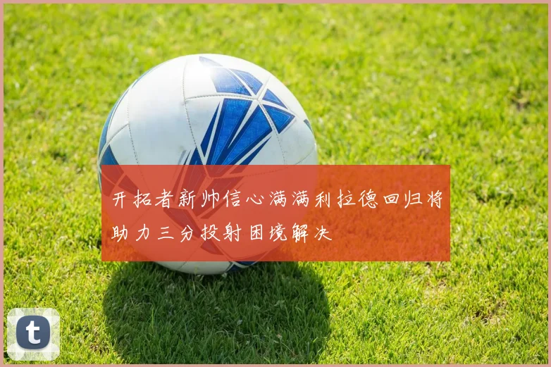 开拓者新帅信心满满利拉德回归将助力三分投射困境解决
