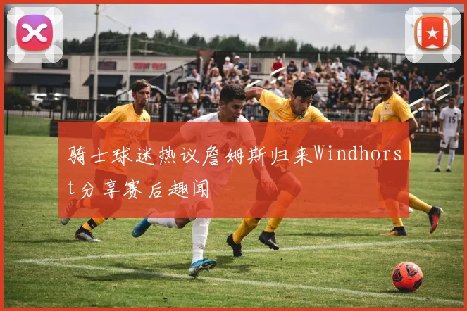 骑士球迷热议詹姆斯归来Windhorst分享赛后趣闻