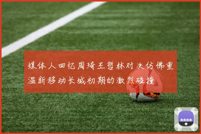 媒体人回忆周琦王哲林对决仿佛重温新移动长城初期的激烈碰撞