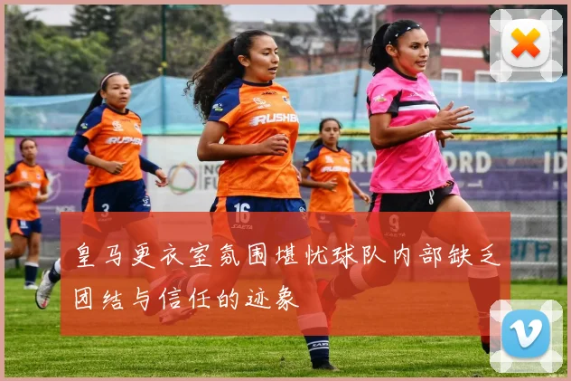 皇马更衣室氛围堪忧球队内部缺乏团结与信任的迹象