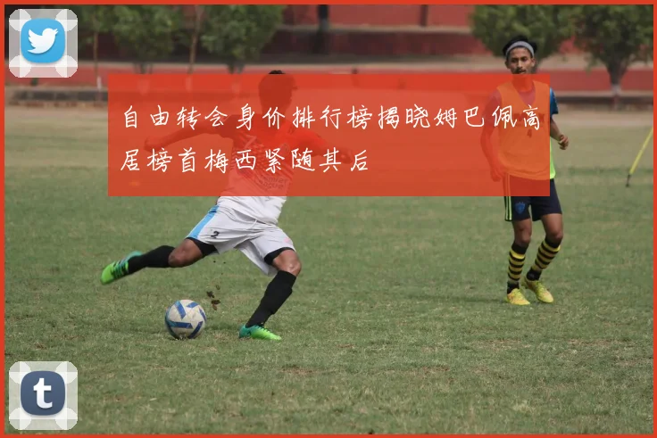 自由转会身价排行榜揭晓姆巴佩高居榜首梅西紧随其后