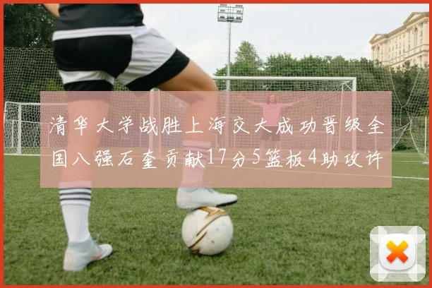 清华大学战胜上海交大成功晋级全国八强石奎贡献17分5篮板4助攻许熙桐斩获16分7篮板