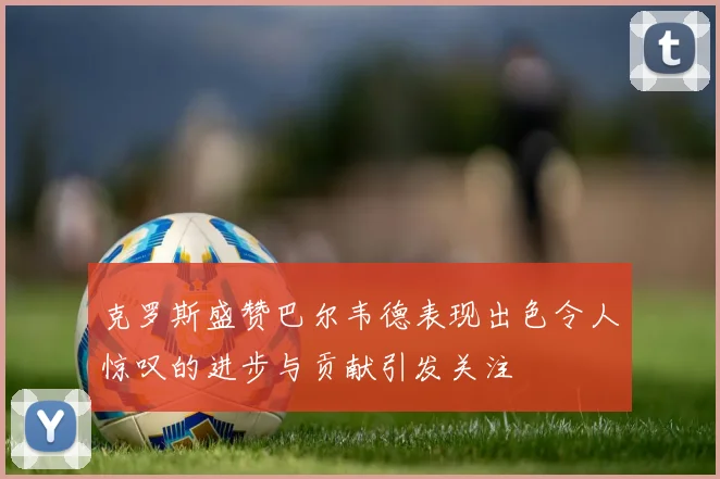 克罗斯盛赞巴尔韦德表现出色令人惊叹的进步与贡献引发关注