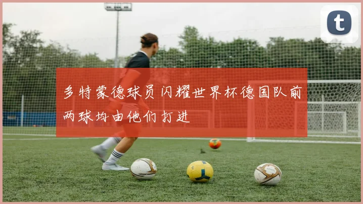 多特蒙德球员闪耀世界杯德国队前两球均由他们打进