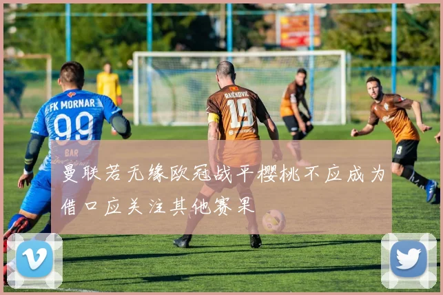曼联若无缘欧冠战平樱桃不应成为借口应关注其他赛果