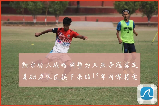 凯尔特人战略调整为未来争冠奠定基础力求在接下来的15年内保持竞争优势