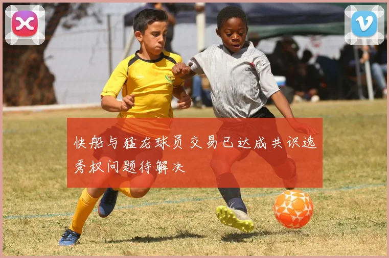 快船与猛龙球员交易已达成共识选秀权问题待解决
