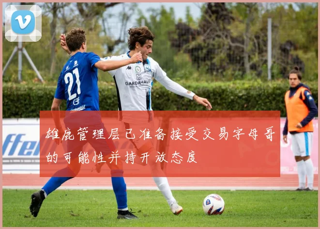雄鹿管理层已准备接受交易字母哥的可能性并持开放态度