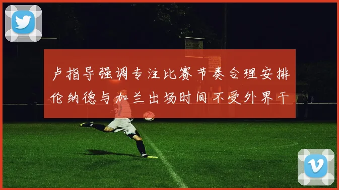 卢指导强调专注比赛节奏合理安排伦纳德与加兰出场时间不受外界干扰